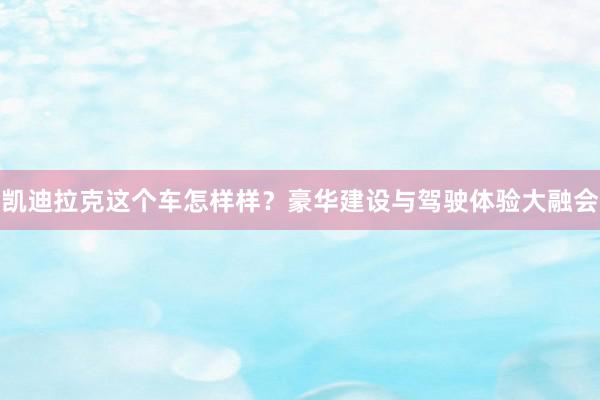 凯迪拉克这个车怎样样？豪华建设与驾驶体验大融会