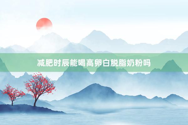 减肥时辰能喝高卵白脱脂奶粉吗