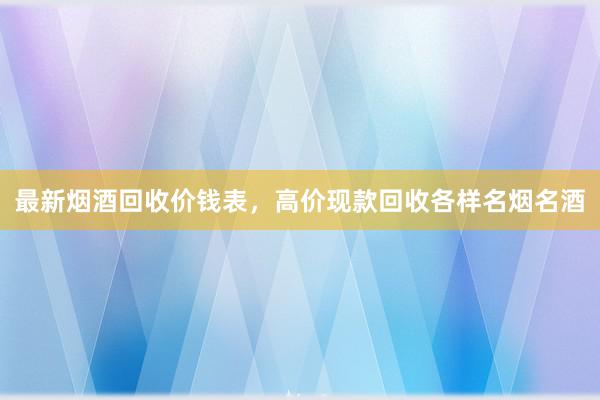 最新烟酒回收价钱表，高价现款回收各样名烟名酒
