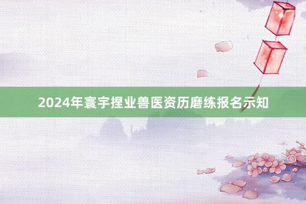 2024年寰宇捏业兽医资历磨练报名示知